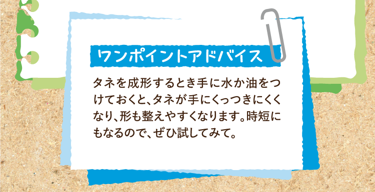 ワンポイントアドバイス タネを成形するとき手に水か油をつけておくと、タネが手にくっつきにくくなり、形も整えやすくなります。時短にもなるので、ぜひ試してみて。