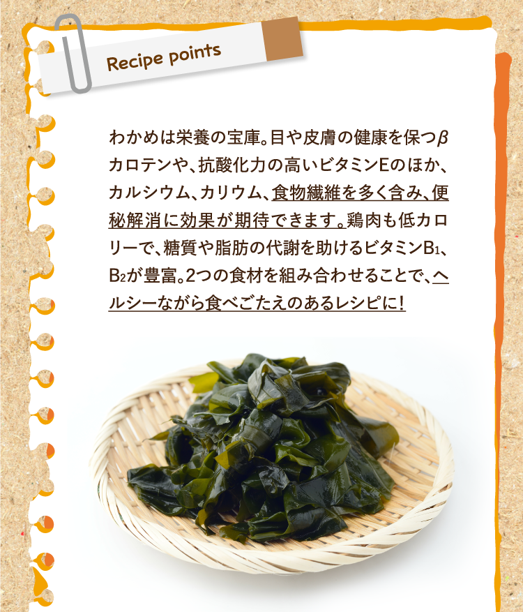 レシピポイント わかめは栄養の宝庫。目や皮膚の健康を保つβカロテンや、抗酸化力の高いビタミンEのほか、カルシウム、カリウム、食物繊維を多く含み、便秘解消に効果が期待できます。鶏肉も低カロリーで、糖質や脂肪の代謝を助けるビタミンB1、B2が豊富。２つの食材を組み合わせることで、ヘルシーながら食べごたえのあるレシピに！