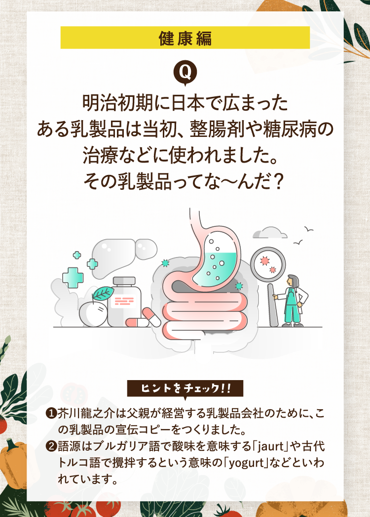 健康編 明治初期に日本で広まったある乳製品は当初、整腸剤や糖尿病の治療などに使われました。その乳製品ってな～んだ？ ヒントをチェック！！ ❶芥川龍之介は父親が経営する乳製品会社のために、この乳製品の宣伝コピーをつくりました。 ❷語源はブルガリア語で酸味を意味する「jaurt」や古代トルコ語で攪拌するという意味の「yogurt」などといわれています。