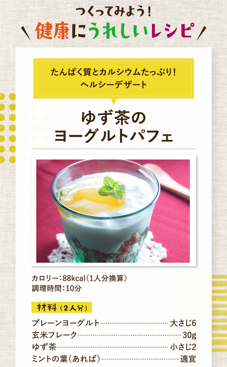 作ってみよう！美容にうれしいレシピ たんぱく質とカルシウムたっぷり！ヘルシーデザート ゆず茶のヨーグルトパフェ カロリー：88kcal（1人分換算） 調理時間：10分 材料（2人分） プレーンヨーグルト 大さじ6 玄米フレーク 30g ゆず茶 小さじ2 ミントの葉（あれば） 適宜