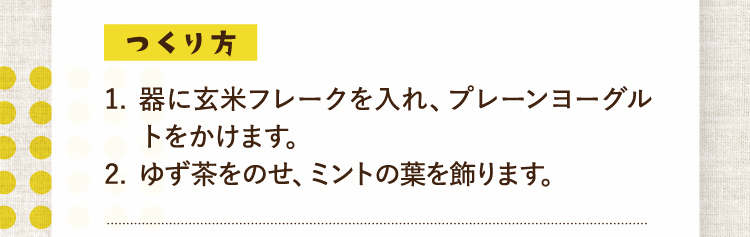 つくり方 1.器に玄米フレークを入れ、プレーンヨーグルトをかけます。 2.ゆず茶をのせ、ミントの葉を飾ります。