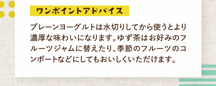 ワンポイントアドバイス プレーンヨーグルトは水切りしてから使うとより濃厚な味わいになります。ゆず茶はお好みのフルーツジャムに替えたり、季節のフルーツのコンポートなどにしてもおいしくいただけます。