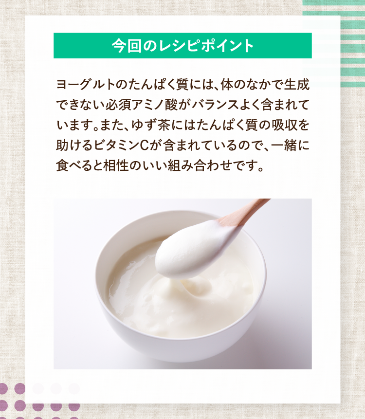 今回のレシピポイント ヨーグルトのたんぱく質には、体のなかで生成できない必須アミノ酸がバランスよく含まれています。また、ゆず茶にはたんぱく質の吸収を助けるビタミンCが含まれているので、一緒に食べると相性のいい組み合わせです。