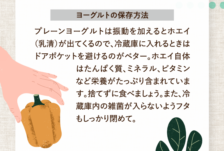 ヨーグルトの保存方法 プレーンヨーグルトは振動を加えるとホエイ（乳清）が出てくるので、冷蔵庫に入れるときはドアポケットを避けるのがベター。ホエイ自体はたんぱく質、ミネラル、ビタミンなど栄養がたっぷり含まれています。捨てずに食べましょう。また、冷蔵庫内の雑菌が入らないようフタもしっかり閉めて。