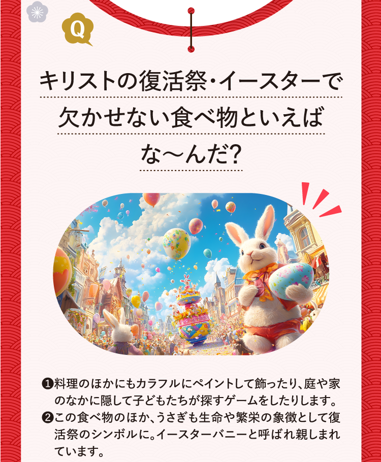 キリストの復活祭・イースターで欠かせない食べ物といえばな～んだ？ ❶料理のほかにもカラフルにペイントして飾ったり、庭や家のなかに隠して子どもたちが探すゲームをしたりします。 ❷この食べ物のほか、うさぎも生命や繁栄の象徴として復活祭のシンボルに。イースターバニーと呼ばれ親しまれています。