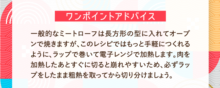ワンポイントアドバイス 一般的なミートローフは長方形の型に入れてオーブンで焼きますが、このレシピではもっと手軽につくれるように、ラップで巻いて電子レンジで加熱します。肉を加熱したあとすぐに切ると崩れやすいため、必ずラップをしたまま粗熱を取ってから切り分けましょう。