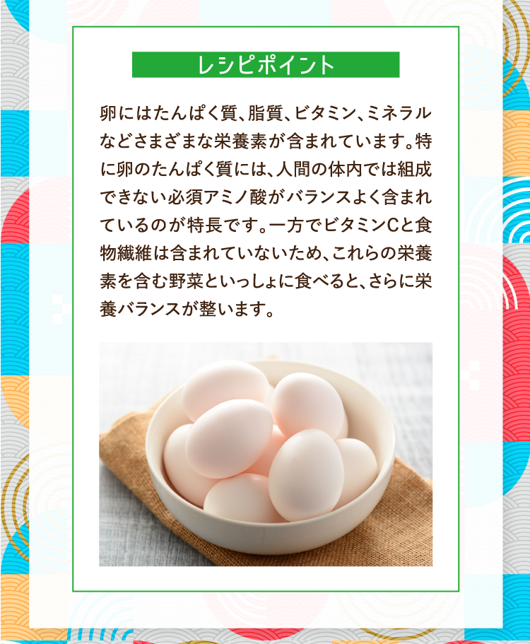 レシピポイント 卵にはたんぱく質、脂質、ビタミン、ミネラルなどさまざまな栄養素が含まれています。特に卵のたんぱく質には、人間の体内では組成できない必須アミノ酸がバランスよく含まれているのが特長です。一方でビタミンCと食物繊維は含まれていないため、これらの栄養素を含む野菜といっしょに食べると、さらに栄養バランスが整います。