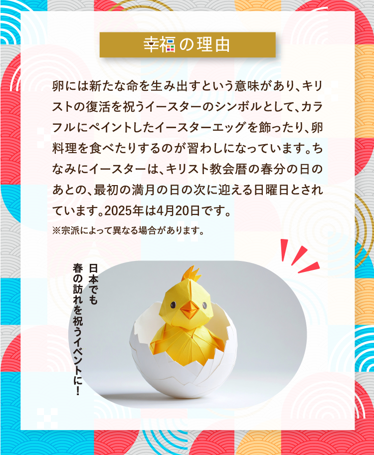 幸福の理由 卵には新たな命を生み出すという意味があり、キリストの復活を祝うイースターのシンボルとして、カラフルにペイントしたイースターエッグを飾ったり、卵料理を食べたりするのが習わしになっています。ちなみにイースターは、キリスト教会暦の春分の日のあとの、最初の満月の日の次に迎える日曜日とされています。2025年は4月20日です。 ※宗派によって異なる場合があります。 日本でも春の訪れを祝うイベントに！