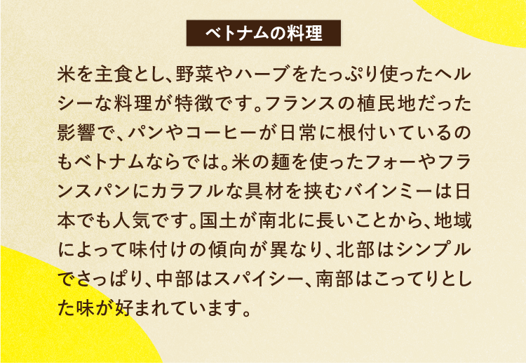 ベトナムの料理 米を主食とし、野菜やハーブをたっぷり使ったヘルシーな料理が特徴です。フランスの植民地だった影響で、パンやコーヒーが日常に根付いているのもベトナムならでは。米の麺を使ったフォーやフランスパンにカラフルな具材を挟むバインミーは日本でも人気です。国土が南北に長いことから、地域によって味付けの傾向が異なり、北部はシンプルでさっぱり、中部はスパイシー、南部はこってりとした味が好まれています。