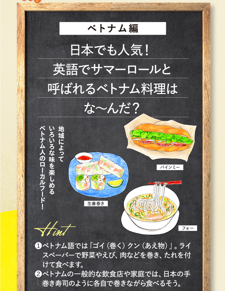 ベトナム編 日本でも人気！英語でサマーロールと呼ばれるベトナム料理はな～んだ？ バインミー 生春巻き フォー 地域によっていろいろな味を楽しめるベトナム人のローカルフード！ ヒント ❶ベトナム語では「ゴイ（巻く）クン（あえ物）」。ライスペーパーで野菜やえび、肉などを巻き、たれを付けて食べます。 ❷ベトナムの一般的な飲食店や家庭では、日本の手巻き寿司のように各自で巻きながら食べるそう。