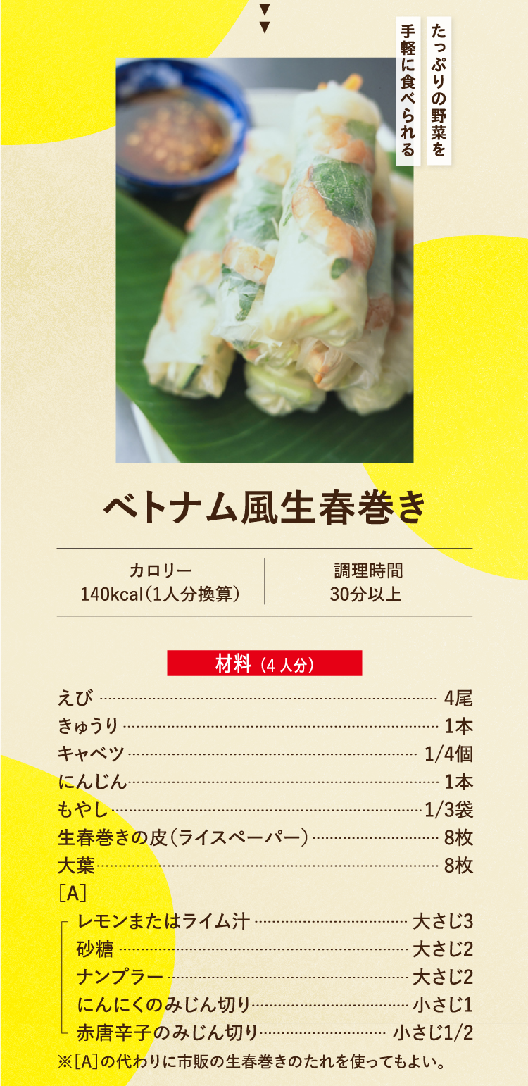たっぷりの野菜を手軽に食べられる ベトナム風生春巻き カロリー 140kcal（1人分換算） 調理時間 30分以上 材料（4人分） えび 4尾 きゅうり 1本 キャベツ 1/4個 にんじん 1本 もやし 1/3袋 生春巻きの皮（ライスペーパー） 8枚 大葉 8枚 ［A］レモンまたはライム汁 大さじ3 砂糖 大さじ2 ナンプラー 大さじ2 にんにくのみじん切り 小さじ1 赤唐辛子のみじん切り 小さじ1/2 ※［A］の代わりに市販の生春巻きのたれを使ってもよい。