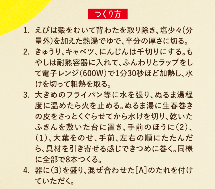 つくり方 1.えびは殻をむいて背わたを取り除き、塩少々(分量外)を加えた熱湯でゆで、半分の厚さに切る。 2.きゅうり、キャベツ、にんじんは千切りにする。もやしは耐熱容器に入れて、ふんわりとラップをして電子レンジ（600W）で1分30秒ほど加熱し、水けを切って粗熱を取る。 3.大きめのフライパン等に水を張り、ぬるま湯程度に温めたら火を止める。ぬるま湯に生春巻きの皮をさっとくぐらせてから水けを切り、乾いたふきんを敷いた台に置き、手前のほうに（2）、（1）、大葉をのせ、手前、左右の順にたたんだら、具材を引き寄せる感じできつめに巻く。同様に全部で8本つくる。 4.器に（３）を盛り、混ぜ合わせた［A］のたれを付けていただく。