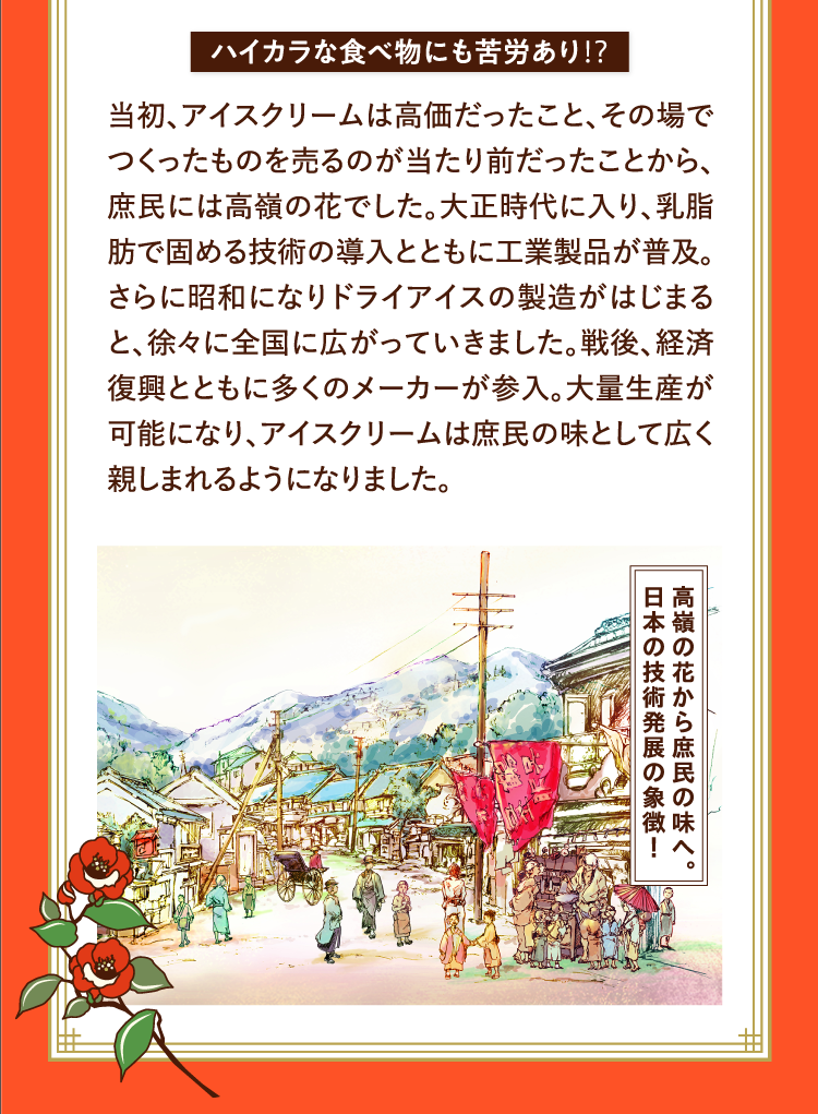 ハイカラな食べ物にも苦労あり⁉ 当初、アイスクリームは高価だったこと、その場でつくったものを売るのが当たり前だったことから、庶民には高嶺の花でした。大正時代に入り、乳脂肪で固める技術の導入とともに工業製品が普及。さらに昭和になりドライアイスの製造がはじまると、徐々に全国に広がっていきました。戦後、経済復興とともに多くのメーカーが参入。大量生産が可能になり、アイスクリームは庶民の味として広く親しまれるようになりました。 高嶺の花から庶民の味へ。日本の技術発展の象徴！