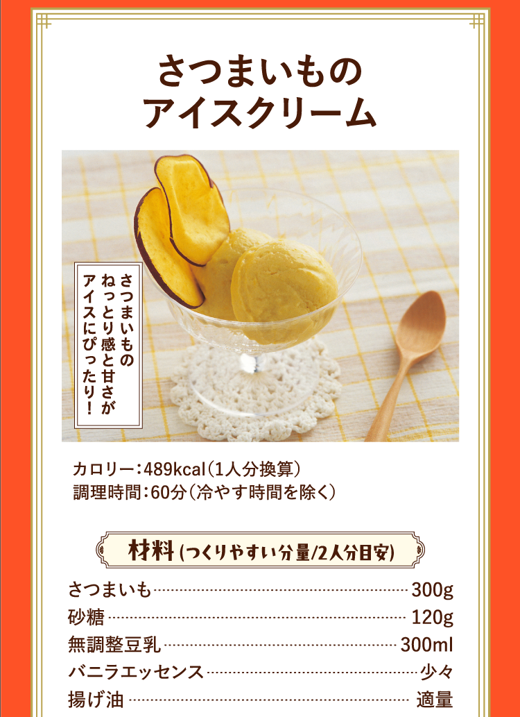 さつまいものねっとり感と甘さがアイスにぴったり！ さつまいものアイスクリーム カロリー：489kcal（1人分換算） 調理時間：60分（冷やす時間を除く） 材料 （つくりやすい分量/2人分目安） さつまいも 300g 砂糖 120g 無調整豆乳 300ml バニラエッセンス 少々 揚げ油 適量