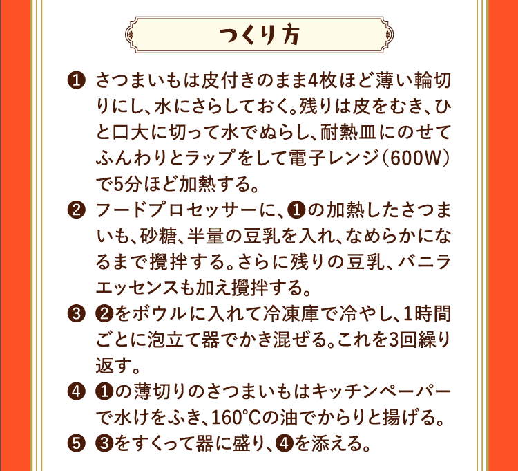 つくり方 ❶さつまいもは皮付きのまま4枚ほど薄い輪切りにし、水にさらしておく。残りは皮をむき、ひと口大に切って水でぬらし、耐熱皿にのせてふんわりとラップをして電子レンジ（600W）で5分ほど加熱する。 ❷フードプロセッサーに、❶の加熱したさつまいも、砂糖、半量の豆乳を入れ、なめらかになるまで攪拌する。さらに残りの豆乳、バニラエッセンスも加え攪拌する。 ❸❷をボウルに入れて冷凍庫で冷やし、1時間ごとに泡立て器でかき混ぜる。これを3回繰り返す。 ❹❶の薄切りのさつまいもはキッチンペーパーで水けをふき、160℃の油でからりと揚げる。 ❺❸をすくって器に盛り、❹を添える。