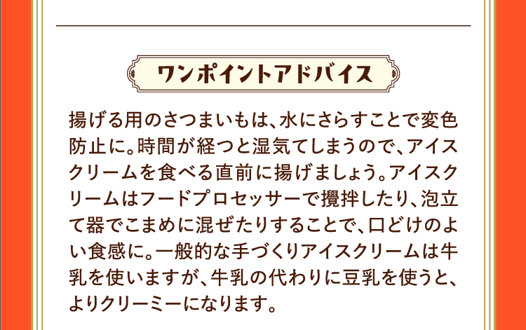 ワンポイントアドバイス 揚げる用のさつまいもは、水にさらすことで変色防止に。時間が経つと湿気てしまうので、アイスクリームを食べる直前に揚げましょう。アイスクリームはフードプロセッサーで攪拌したり、泡立て器でこまめに混ぜたりすることで、口どけのよい食感に。一般的な手づくりアイスクリームは牛乳を使いますが、牛乳の代わりに豆乳を使うと、よりクリーミーになります。