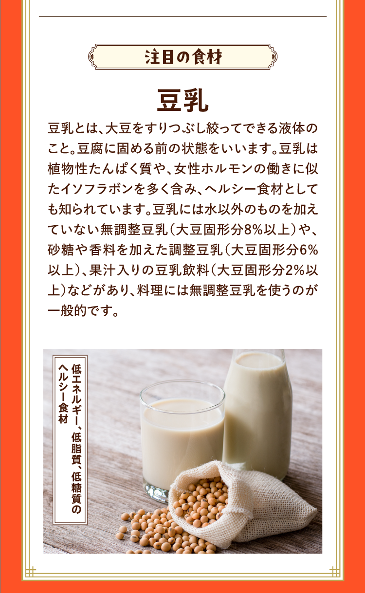 注目の食材 豆乳 豆乳とは、大豆をすりつぶし絞ってできる液体のこと。豆腐に固める前の状態をいいます。豆乳は植物性たんぱく質や、女性ホルモンの働きに似たイソフラボンを多く含み、ヘルシー食材としても知られています。豆乳には水以外のものを加えていない無調整豆乳（大豆固形分8%以上）や、砂糖や香料を加えた調整豆乳（大豆固形分6%以上）、果汁入りの豆乳飲料（大豆固形分2％以上）などがあり、料理には無調整豆乳を使うのが一般的です。 低エネルギー、低脂質、低糖質のヘルシー食材