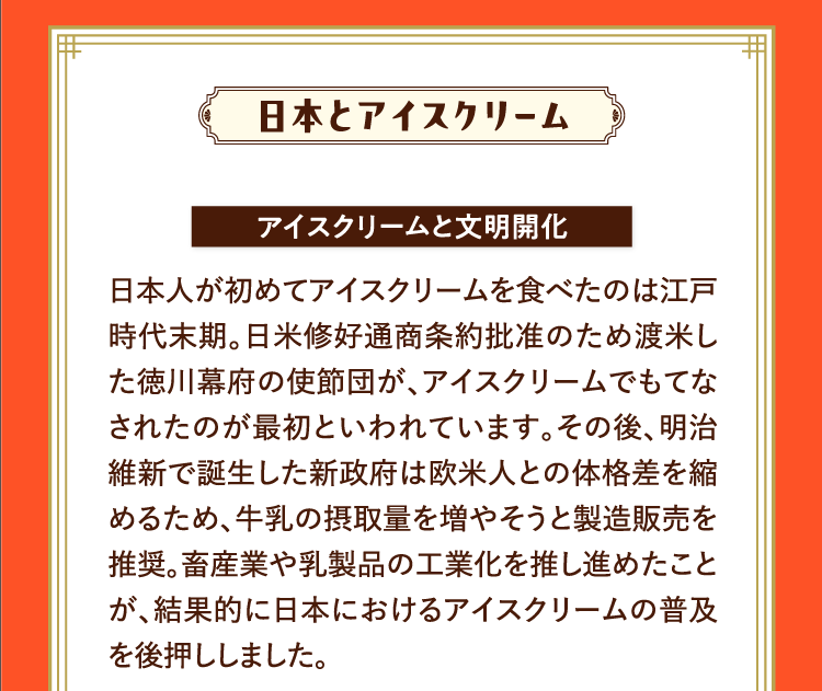 日本とアイスクリーム アイスクリームと文明開化 日本人が初めてアイスクリームを食べたのは江戸時代末期。日米修好通商条約批准のため渡米した徳川幕府の使節団が、アイスクリームでもてなされたのが最初といわれています。その後、明治維新で誕生した新政府は欧米人との体格差を縮めるため、牛乳の摂取量を増やそうと製造販売を推奨。畜産業や乳製品の工業化を推し進めたことが、結果的に日本におけるアイスクリームの普及を後押ししました。