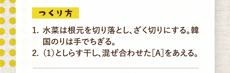 つくり方 1.水菜は根元を切り落とし、ざく切りにする。韓国のりは手でちぎる。 2.（1）としらす干し、混ぜ合わせた［A］をあえる。