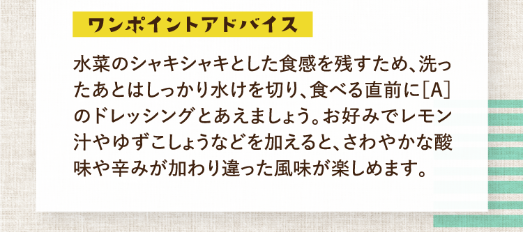 ワンポイントアドバイス 水菜のシャキシャキとした食感を残すため、洗ったあとはしっかり水けを切り、食べる直前に［A］のドレッシングとあえましょう。お好みでレモン汁やゆずこしょうなどを加えると、さわやかな酸味や辛みが加わり違った風味が楽しめます。