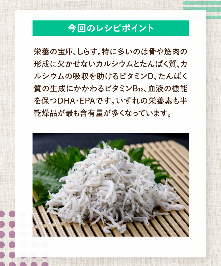 今回のレシピポイント 栄養の宝庫、しらす。特に多いのは骨や筋肉の形成に欠かせないカルシウムとたんぱく質、カルシウムの吸収を助けるビタミンD、たんぱく質の生成にかかわるビタミンB12、血液の機能を保つDHA・EPAです。いずれの栄養素も半乾燥品が最も含有量が多くなっています。