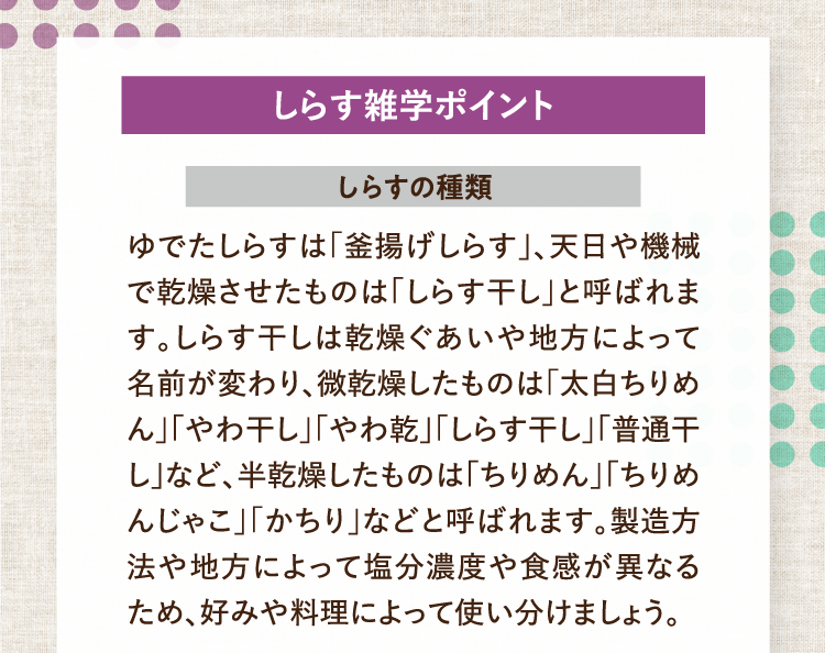 しらす雑学ポイント しらすの種類 ゆでたしらすは「釜揚げしらす」、天日や機械で乾燥させたものは「しらす干し」と呼ばれます。しらす干しは乾燥ぐあいや地方によって名前が変わり、微乾燥したものは「太白ちりめん」「やわ干し」「やわ乾」「しらす干し」「普通干し」など、半乾燥したものは「ちりめん」「ちりめんじゃこ」「かちり」などと呼ばれます。製造方法や地方によって塩分濃度や食感が異なるため、好みや料理によって使い分けましょう。