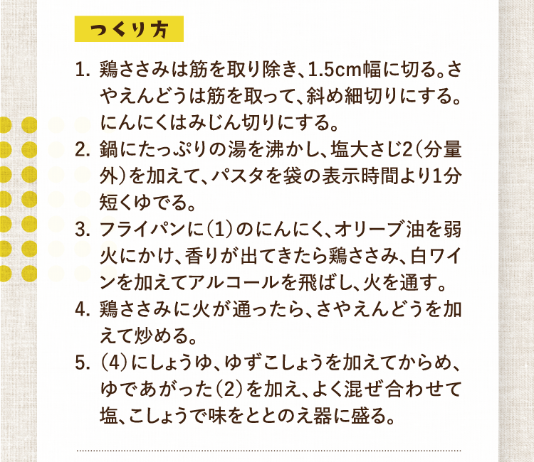 つくり方 1.鶏ささみは筋を取り除き、1.5cm幅に切る。さやえんどうは筋を取って、斜め細切りにする。にんにくはみじん切りにする。 2.鍋にたっぷりの湯を沸かし、塩大さじ2（分量外）を加えて、パスタを袋の表示時間より1分短くゆでる。 3.フライパンに（1）のにんにく、オリーブ油を弱火にかけ、香りが出てきたら鶏ささみ、白ワインを加えてアルコールを飛ばし、火を通す。 4.鶏ささみに火が通ったら、さやえんどうを加えて炒める。 5.（4）にしょうゆ、ゆずこしょうを加えてからめ、ゆであがった（2）を加え、よく混ぜ合わせて塩、こしょうで味をととのえ器に盛る。
