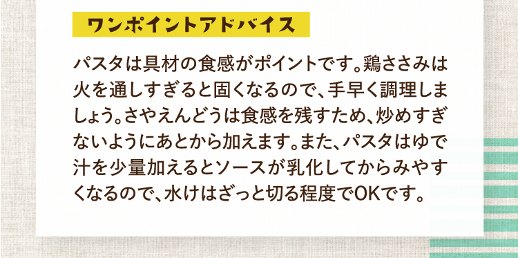 ワンポイントアドバイス パスタは具材の食感がポイントです。鶏ささみは火を通しすぎると固くなるので、手早く調理しましょう。さやえんどうは食感を残すため、炒めすぎないようにあとから加えます。また、パスタはゆで汁を少量加えるとソースが乳化してからみやすくなるので、水けはざっと切る程度でOKです。