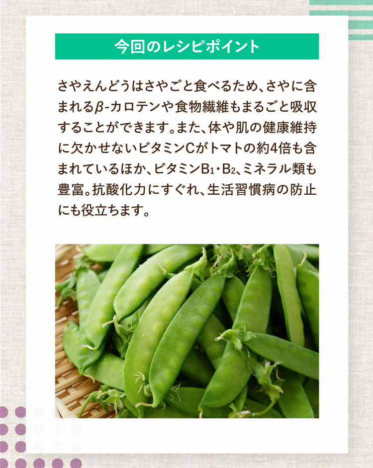 今回のレシピポイント さやえんどうはさやごと食べるため、さやに含まれるβ-カロテンや食物繊維もまるごと吸収することができます。また、体や肌の健康維持に欠かせないビタミンCがトマトの約４倍も含まれているほか、ビタミンB１・B2、ミネラル類も豊富。抗酸化力にすぐれ、生活習慣病の防止にも役立ちます。