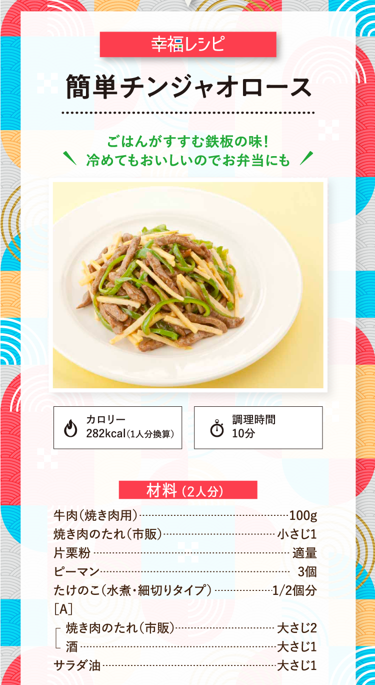 幸福レシピ ごはんがすすむ鉄板の味！冷めてもおいしいのでお弁当にも 簡単チンジャオロース カロリー 282kcal（1人分換算） 調理時間 10分 材料（2人分） 牛肉（焼き肉用） 100g 焼き肉のたれ（市販） 小さじ1 片栗粉 適量 ピーマン 3個 たけのこ（水煮・細切りタイプ） 1/2個分 ［A］焼き肉のたれ（市販） 大さじ2 酒 大さじ1 サラダ油 大さじ1