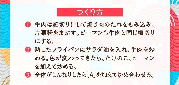 つくり方 ❶牛肉は細切りにして焼き肉のたれをもみ込み、片栗粉をまぶす。ピーマンも牛肉と同じ細切りにする。 ❷熱したフライパンにサラダ油を入れ、牛肉を炒める。色が変わってきたら、たけのこ、ピーマンを加えて炒める。 ❸全体がしんなりしたら［A］を加えて炒め合わせる。