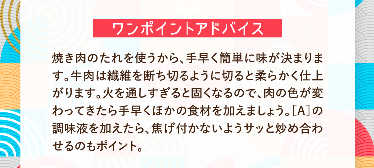ワンポイントアドバイス 焼き肉のたれを使うから、手早く簡単に味が決まります。牛肉は繊維を断ち切るように切ると柔らかく仕上がります。火を通しすぎると固くなるので、肉の色が変わってきたら手早くほかの食材を加えましょう。［A］の調味液を加えたら、焦げ付かないようサッと炒め合わせるのもポイント。