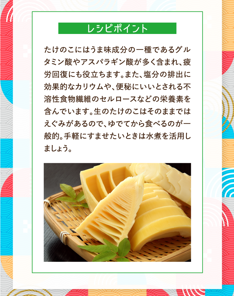 レシピポイント たけのこにはうま味成分の一種であるグルタミン酸やアスパラギン酸が多く含まれ、疲労回復にも役立ちます。また、塩分の排出に効果的なカリウムや、便秘にいいとされる不溶性食物繊維のセルロースなどの栄養素を含んでいます。生のたけのこはそのままではえぐみがあるので、ゆでてから食べるのが一般的。手軽にすませたいときは水煮を活用しましょう。