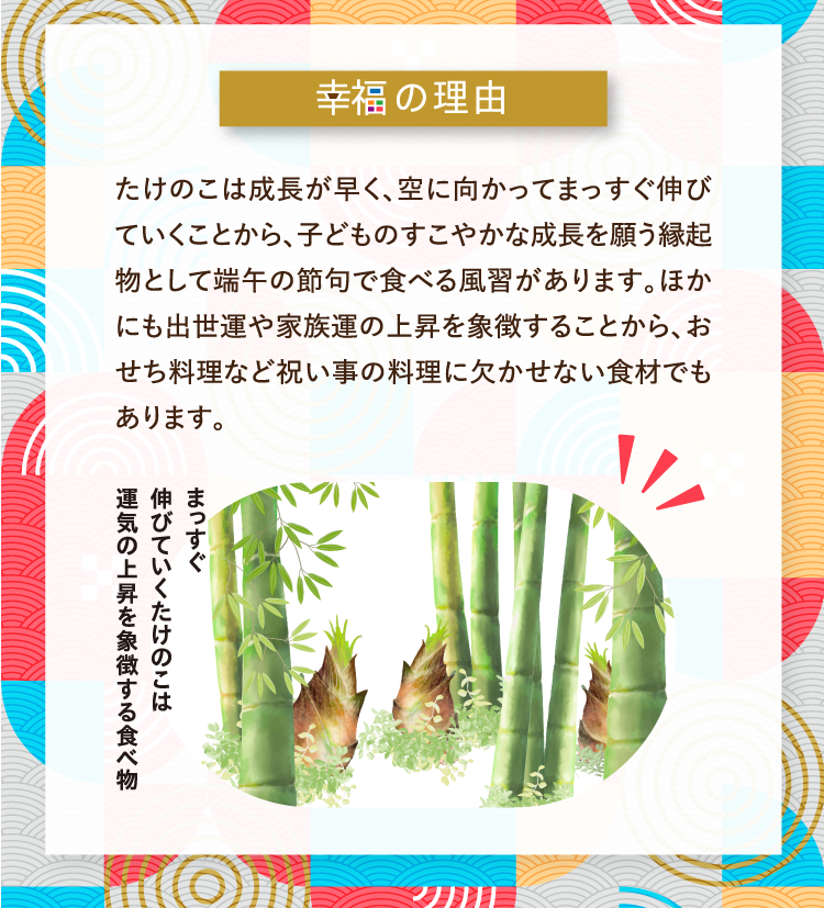 幸福の理由 たけのこは成長が早く、空に向かってまっすぐ伸びていくことから、子どものすこやかな成長を願う縁起物として端午の節句で食べる風習があります。ほかにも出世運や家族運の上昇を象徴することから、おせち料理など祝い事の料理に欠かせない食材でもあります。 まっすぐ伸びていくたけのこは運気の上昇を象徴する食べ物