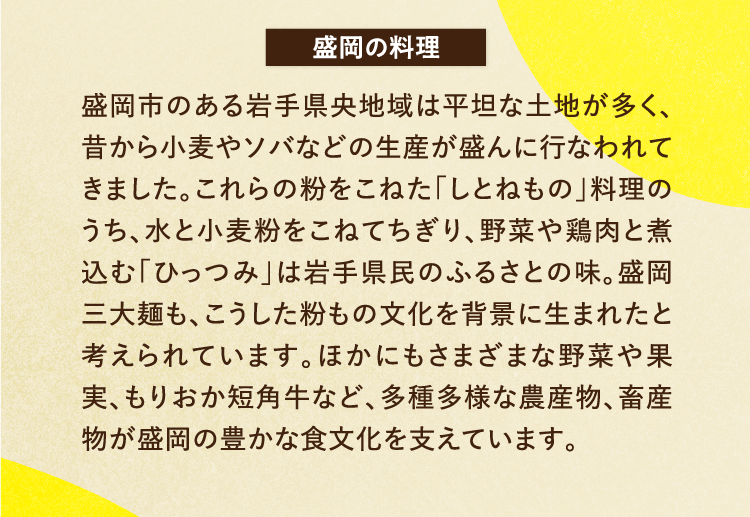 盛岡の料理 盛岡市のある岩手県央地域は平坦な土地が多く、昔から小麦やソバなどの生産が盛んに行なわれてきました。これらの粉をこねた「しとねもの」料理のうち、水と小麦粉をこねてちぎり、野菜や鶏肉と煮込む「ひっつみ」は岩手県民のふるさとの味。盛岡三大麺も、こうした粉もの文化を背景に生まれたと考えられています。ほかにもさまざまな野菜や果実、もりおか短角牛など、多種多様な農産物、畜産物が盛岡の豊かな食文化を支えています。
