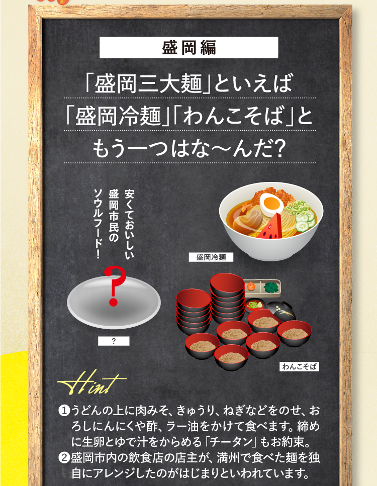 盛岡編 「盛岡三大麺」といえば「盛岡冷麺」「わんこそば」ともう一つはな～んだ？ 安くておいしい盛岡市民のソウルフード！ ヒント ❶うどんの上に肉みそ、きゅうり、ねぎなどをのせ、おろしにんにくや酢、ラー油をかけて食べます。締めに生卵とゆで汁をからめる「チータン」もお約束。 ❷盛岡市内の飲食店の店主が、満州で食べた麺を独自にアレンジしたのがはじまりといわれています。