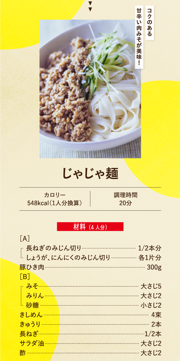 コクのある甘辛い肉みそが美味！ じゃじゃ麺 カロリー548kcal（1人分換算） 調理時間20分 材料（4人分） ［A］長ねぎのみじん切り 1/2本分 しょうが、にんにくのみじん切り 各1片分 豚ひき肉 300g ［B］みそ 大さじ5 みりん 大さじ2 砂糖 小さじ2 きしめん 4束 きゅうり 2本 長ねぎ 1/2本 サラダ油 大さじ2 酢 大さじ2