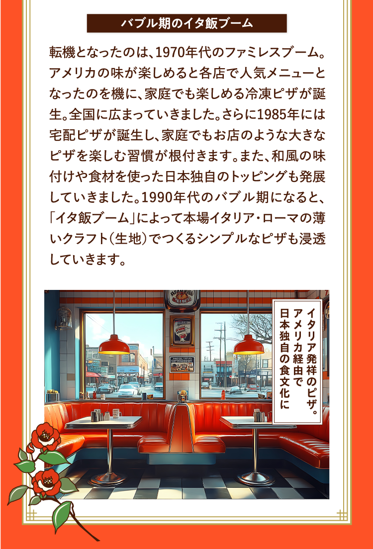 バブル期のイタ飯ブーム 転機となったのは、1970年代のファミレスブーム。アメリカの味が楽しめると各店で人気メニューとなったのを機に、家庭でも楽しめる冷凍ピザが誕生。全国に広まっていきました。さらに1985年には宅配ピザが誕生し、家庭でもお店のような大きなピザを楽しむ習慣が根付きます。また、和風の味付けや食材を使った日本独自のトッピングも発展していきました。1990年代のバブル期になると、「イタ飯ブーム」によって本場イタリア・ローマの薄いクラフト（生地）でつくるシンプルなピザも浸透していきます。 イタリア発祥のピザ。アメリカ経由で日本独自の食文化に