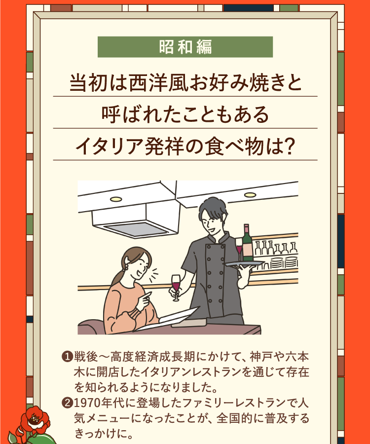 昭和編 当初は西洋風お好み焼きと呼ばれたこともあるイタリア発祥の食べ物は？ ❶戦後～高度経済成長期にかけて、神戸や六本木に開店したイタリアンレストランを通じて存在を知られるようになりました。 ❷1970年代に登場したファミリーレストランで人気メニューになったことが、全国的に普及するきっかけに。