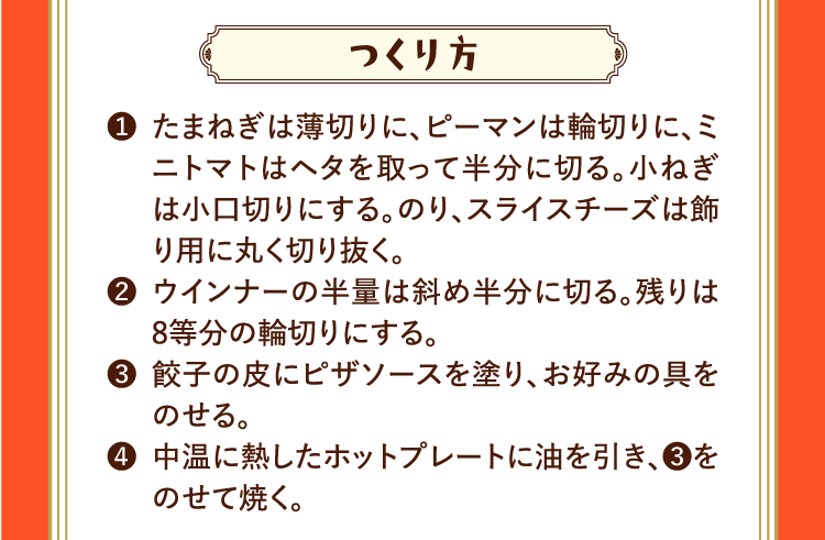 つくり方 ❶たまねぎは薄切りに、ピーマンは輪切りに、ミニトマトはヘタを取って半分に切る。小ねぎは小口切りにする。のり、スライスチーズは飾り用に丸く切り抜く。 ❷ウインナーの半量は斜め半分に切る。残りは8等分の輪切りにする。 ❸餃子の皮にピザソースを塗り、お好みの具をのせる。 ❹中温に熱したホットプレートに油を引き、❸をのせて焼く。