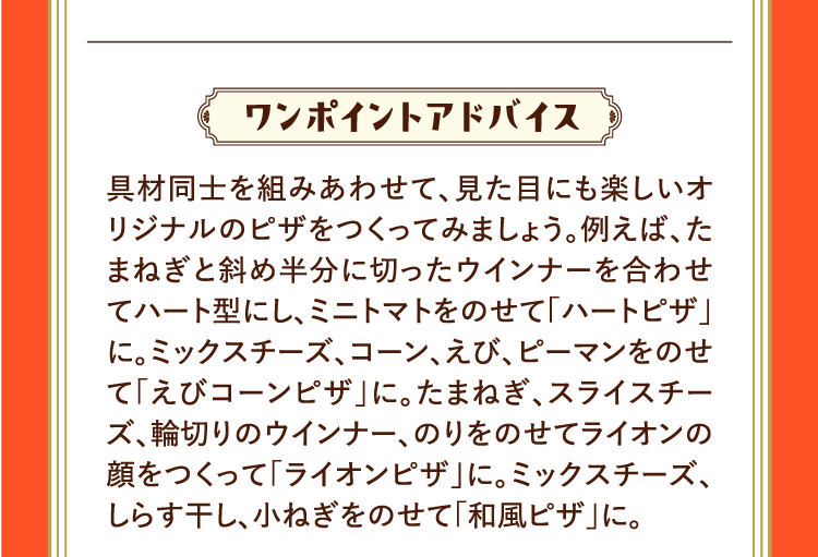 ワンポイントアドバイス 具材同士を組みあわせて、見た目にも楽しいオリジナルのピザをつくってみましょう。例えば、たまねぎと斜め半分に切ったウインナーを合わせてハート型にし、ミニトマトをのせて「ハートピザ」に。ミックスチーズ、コーン、えび、ピーマンをのせて「えびコーンピザ」に。たまねぎ、スライスチーズ、輪切りのウインナー、のりをのせてライオンの顔をつくって「ライオンピザ」に。ミックスチーズ、しらす干し、小ねぎをのせて「和風ピザ」に。