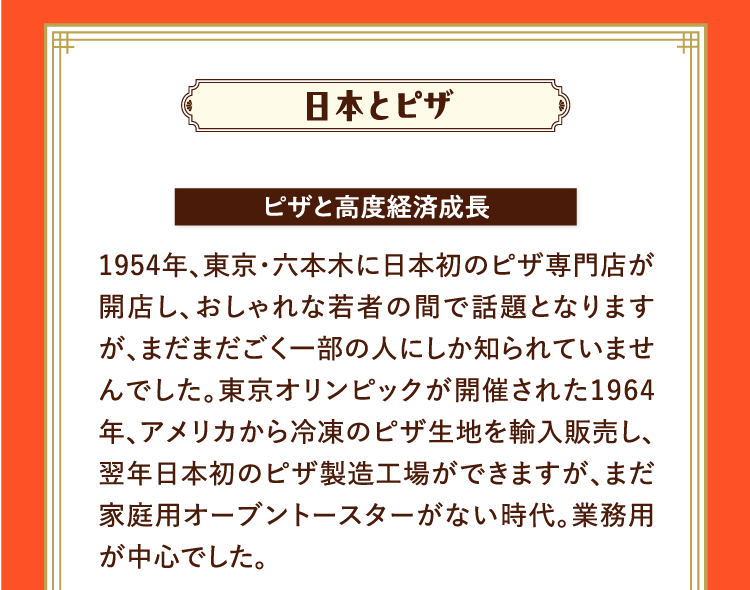 日本とピザ ピザと高度経済成長 1954年、東京・六本木に日本初のピザ専門店が開店し、おしゃれな若者の間で話題となりますが、まだまだごく一部の人にしか知られていませんでした。東京オリンピックが開催された1964年、アメリカから冷凍のピザ生地を輸入販売し、翌年日本初のピザ製造工場ができますが、まだ家庭用オーブントースターがない時代。業務用が中心でした。