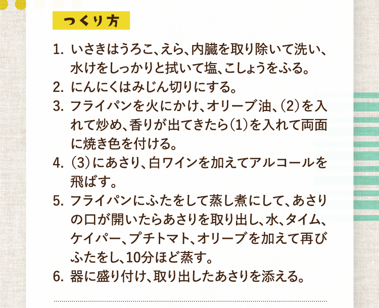 つくり方 1.いさきはうろこ、えら、内臓を取り除いて洗い、水けをしっかりと拭いて塩、こしょうをふる。 2.にんにくはみじん切りにする。 3.フライパンを火にかけ、オリーブ油、（2）を入れて炒め、香りが出てきたら（1）を入れて両面に焼き色を付ける。 4.（3）にあさり、白ワインを加えてアルコールを飛ばす。 5.フライパンにふたをして蒸し煮にして、あさりの口が開いたらあさりを取り出し、水、タイム、ケイパー、プチトマト、オリーブを加えて再びふたをし、10分ほど蒸す。 6.器に盛り付け、取り出したあさりを添える。