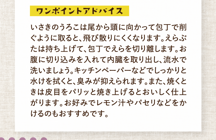 ワンポイントアドバイス いさきのうろこは尾から頭に向かって包丁で削ぐように取ると、飛び散りにくくなります。えらぶたは持ち上げて、包丁でえらを切り離します。お腹に切り込みを入れて内臓を取り出し、流水で洗いましょう。キッチンペーパーなどでしっかりと水けを拭くと、臭みが抑えられます。また、焼くときは皮目をパリッと焼き上げるとおいしく仕上がります。お好みでレモン汁やパセリなどをかけるのもおすすめです。
