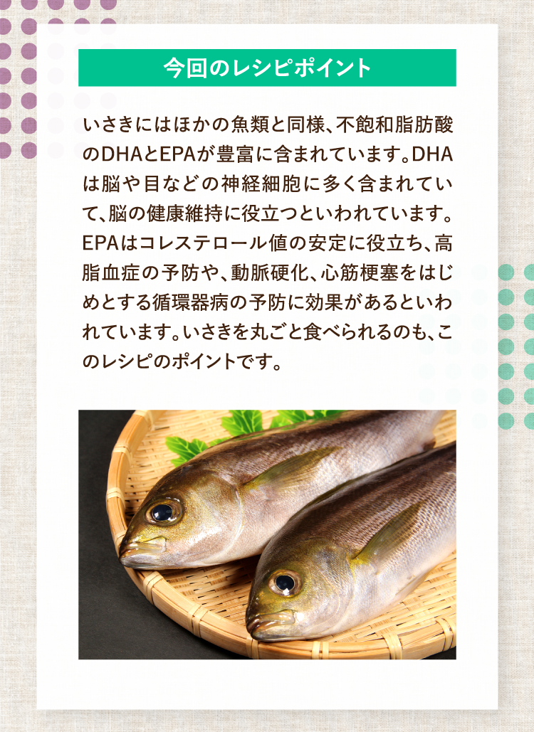 今回のレシピポイント いさきにはほかの魚類と同様、不飽和脂肪酸のDHAとEPAが豊富に含まれています。DHAは脳や目などの神経細胞に多く含まれていて、脳の健康維持に役立つといわれています。EPAはコレステロール値の安定に役立ち、高脂血症の予防や、動脈硬化、心筋梗塞をはじめとする循環器病の予防に効果があるといわれています。いさきを丸ごと食べられるのも、このレシピのポイントです。