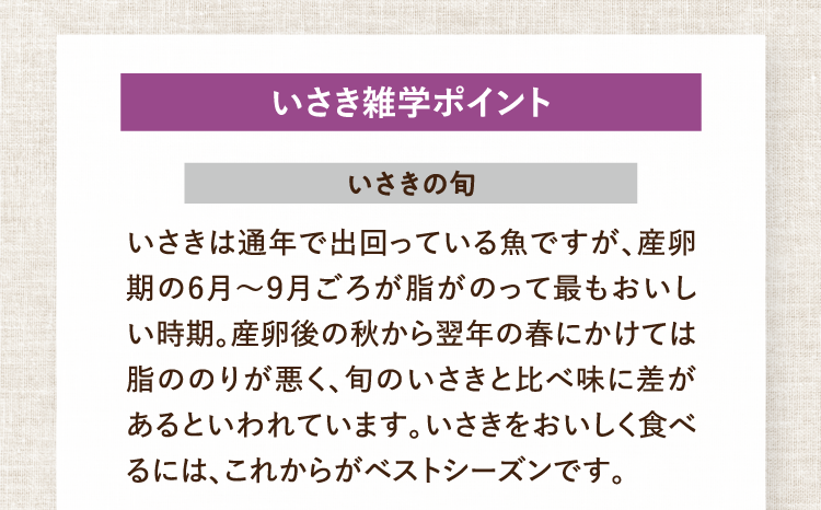 いさき雑学ポイント いさきの旬 いさきは通年で出回っている魚ですが、産卵期の6月～9月ごろが脂がのって最もおいしい時期。産卵後の秋から翌年の春にかけては脂ののりが悪く、旬のいさきと比べ味に差があるといわれています。いさきをおいしく食べるには、これからがベストシーズンです。