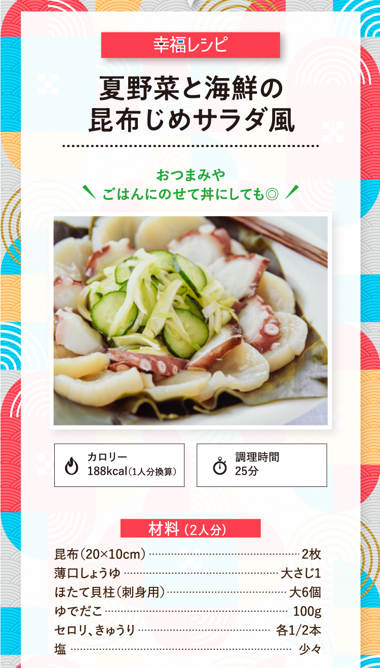 幸福レシピ おつまみやごはんにのせて丼にしても◎ 夏野菜と海鮮の昆布じめサラダ風 カロリー188kcal（1人分換算） 調理時間25分 材料（2人分） 昆布（20×10cm） 2枚 薄口しょうゆ 大さじ1 ほたて貝柱（刺身用） 大6個 ゆでだこ 100g セロリ、きゅうり 各1/2本 塩 少々