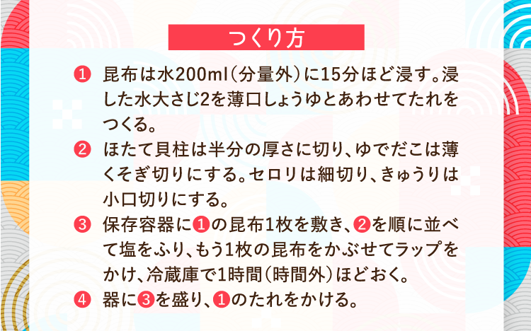 つくり方 ❶昆布は水200ml（分量外）に15分ほど浸す。浸した水大さじ2を薄口しょうゆとあわせてたれをつくる。 ❷ほたて貝柱は半分の厚さに切り、ゆでだこは薄くそぎ切りにする。セロリは細切り、きゅうりは小口切りにする。 ❸保存容器に❶の昆布1枚を敷き、❷を順に並べて塩をふり、もう1枚の昆布をかぶせてラップをかけ、冷蔵庫で1時間（時間外）ほどおく。 ❹器に❸を盛り、❶のたれをかける。