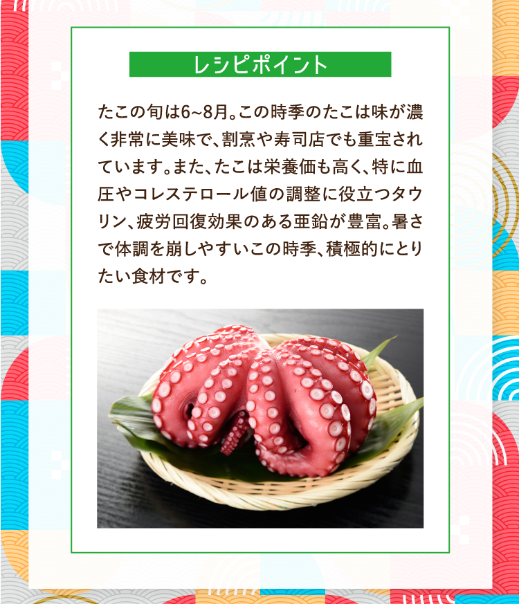 レシピポイント たこの旬は6~8月。この時季のたこは味が濃く非常に美味で、割烹や寿司店でも重宝されています。また、たこは栄養価も高く、特に血圧やコレステロール値の調整に役立つタウリン、疲労回復効果のある亜鉛が豊富。暑さで体調を崩しやすいこの時季、積極的にとりたい食材です。