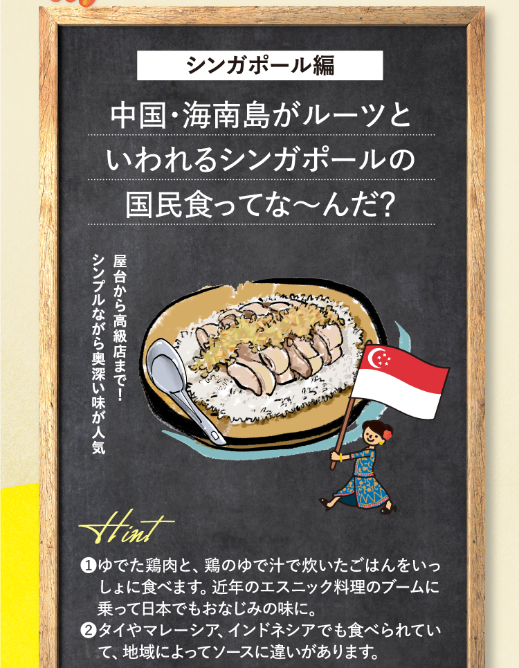 シンガポール編 中国・海南島がルーツといわれるシンガポールの国民食ってな～んだ？ 屋台から高級店まで！シンプルながら奥深い味が人気 ヒント ❶ゆでた鶏肉と、鶏のゆで汁で炊いたごはんをいっしょに食べます。近年のエスニック料理のブームに乗って日本でもおなじみの味に。 ❷タイやマレーシア、インドネシアでも食べられていて、地域によってソースに違いがあります。